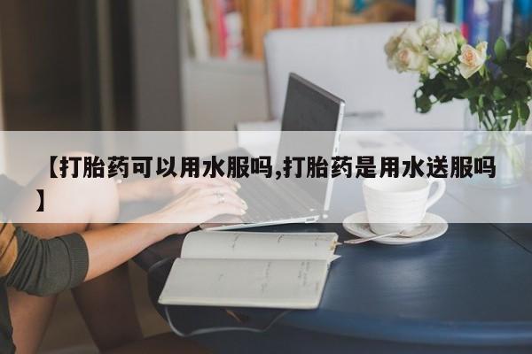 流产药购买联系【打胎药可以用水服吗,打胎药是用水送服吗】