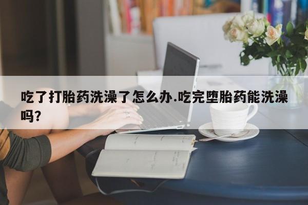 流产药购买联系吃了打胎药洗澡了怎么办.吃完堕胎药能洗澡吗？