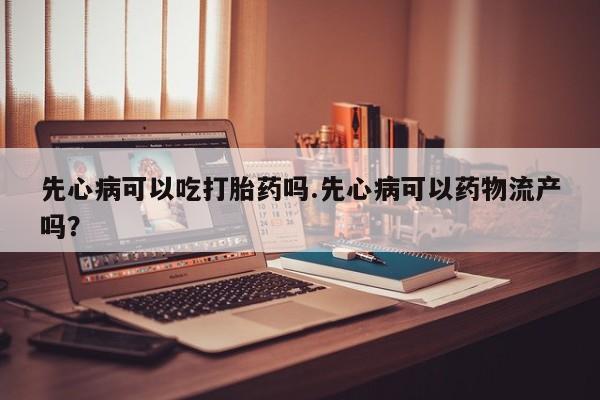 流产药购买联系先心病可以吃打胎药吗.先心病可以药物流产吗？
