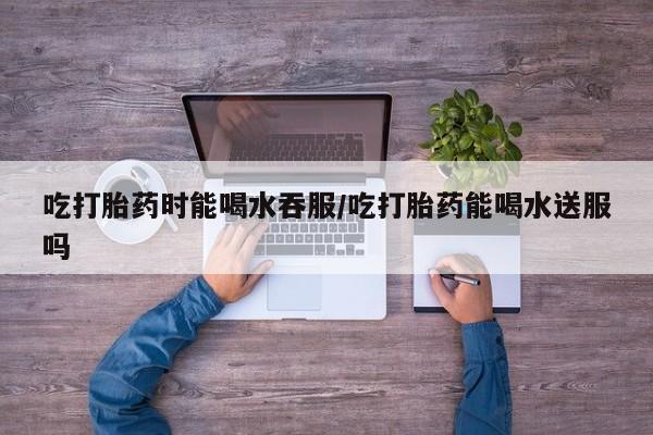 流产药购买联系吃打胎药时能喝水吞服/吃打胎药能喝水送服吗