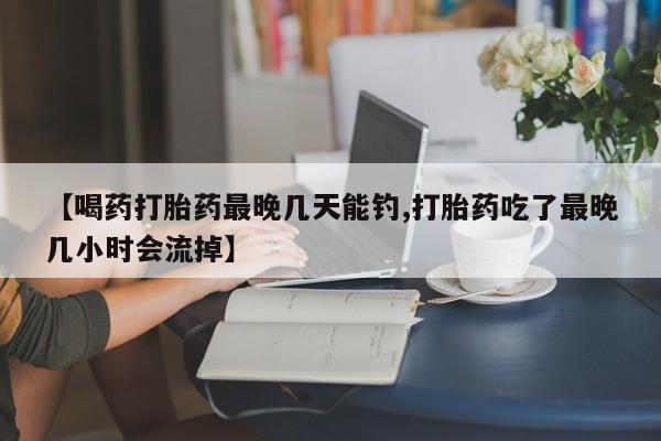 流产药购买联系【喝药打胎药最晚几天能钓,打胎药吃了最晚几小时会流掉】