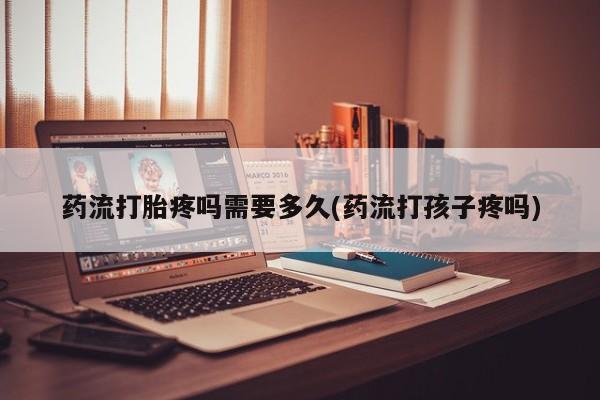 流产药购买联系药流打胎疼吗需要多久(药流打孩子疼吗)
