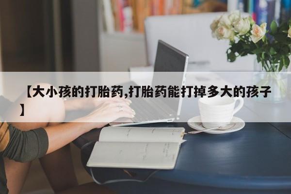 流产药购买联系【大小孩的打胎药,打胎药能打掉多大的孩子】