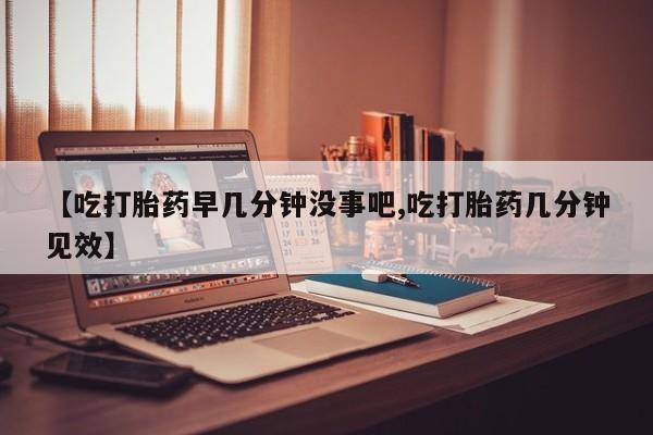 流产药购买联系【吃打胎药早几分钟没事吧,吃打胎药几分钟见效】