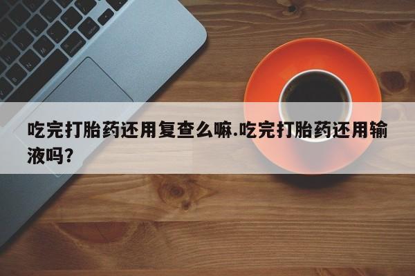 流产药购买联系吃完打胎药还用复查么嘛.吃完打胎药还用输液吗？