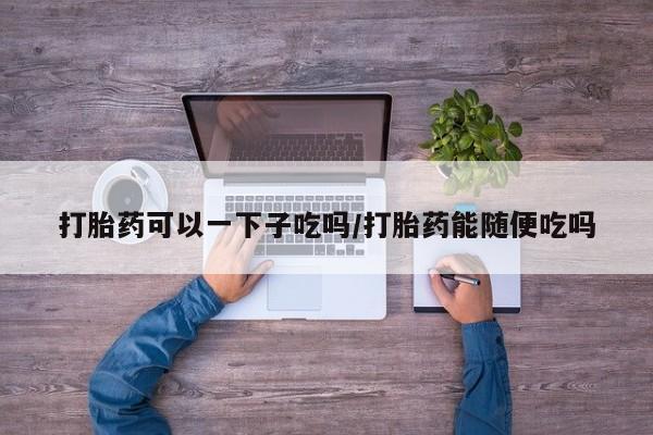 流产药购买联系打胎药可以一下子吃吗/打胎药能随便吃吗