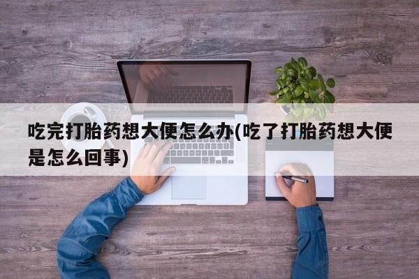 流产药购买联系吃完打胎药想大便怎么办(吃了打胎药想大便是怎么回事)