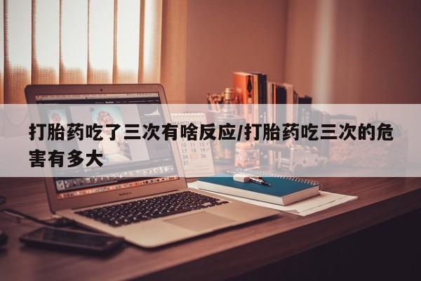 流产药购买联系打胎药吃了三次有啥反应/打胎药吃三次的危害有多大