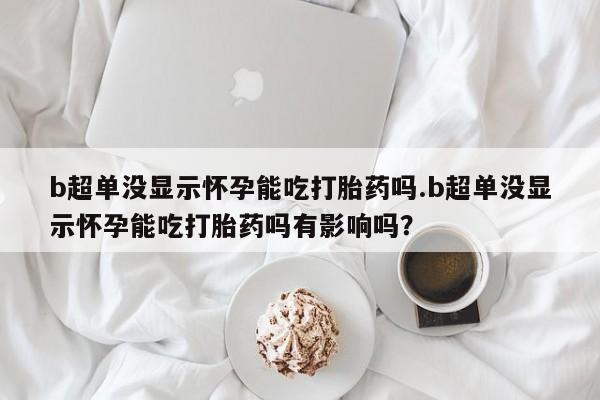 流产药购买联系b超单没显示怀孕能吃打胎药吗.b超单没显示怀孕能吃打胎药吗有影响吗？
