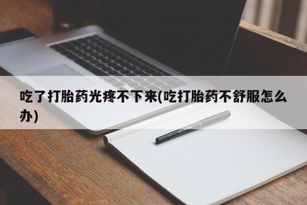 流产药购买联系吃了打胎药光疼不下来(吃打胎药不舒服怎么办)