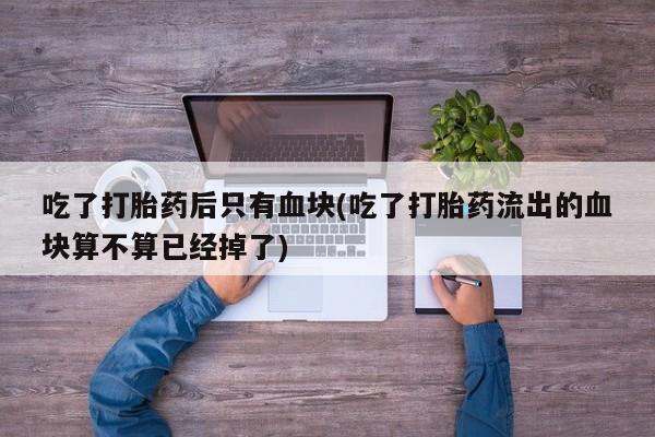 流产药购买联系吃了打胎药后只有血块(吃了打胎药流出的血块算不算已经掉了)
