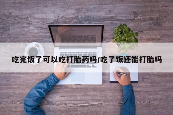 流产药购买联系吃完饭了可以吃打胎药吗/吃了饭还能打胎吗