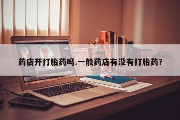流产药购买联系药店开打胎药吗.一般药店有没有打胎药？
