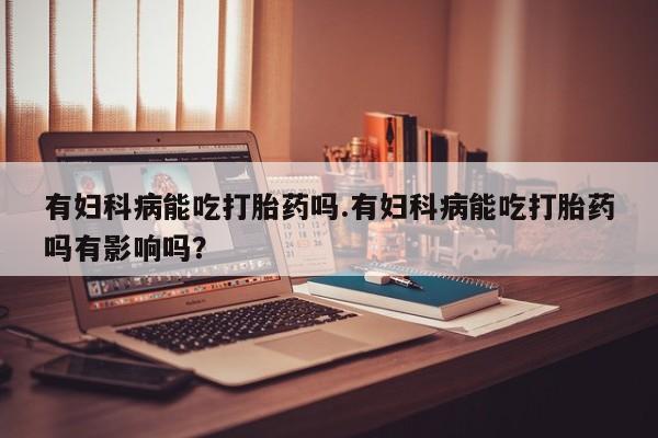 流产药购买联系有妇科病能吃打胎药吗.有妇科病能吃打胎药吗有影响吗？