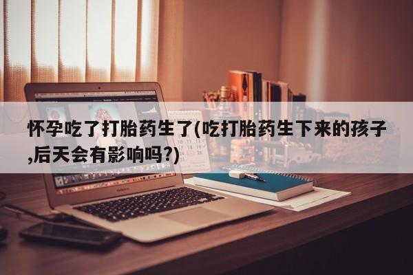 流产药购买联系怀孕吃了打胎药生了(吃打胎药生下来的孩子,后天会有影响吗?)