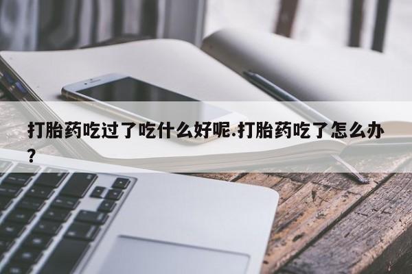 流产药购买联系打胎药吃过了吃什么好呢.打胎药吃了怎么办？