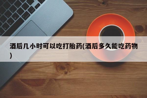 流产药购买联系酒后几小时可以吃打胎药(酒后多久能吃药物)