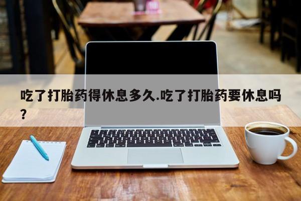 流产药购买联系吃了打胎药得休息多久.吃了打胎药要休息吗？