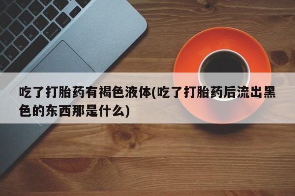 流产药购买联系吃了打胎药有褐色液体(吃了打胎药后流出黑色的东西那是什么)