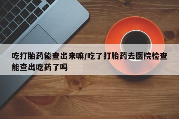 流产药购买联系吃打胎药能查出来嘛/吃了打胎药去医院检查能查出吃药了吗