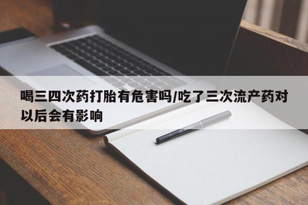 流产药购买联系喝三四次药打胎有危害吗/吃了三次流产药对以后会有影响
