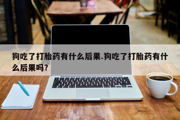 流产药购买联系狗吃了打胎药有什么后果.狗吃了打胎药有什么后果吗？