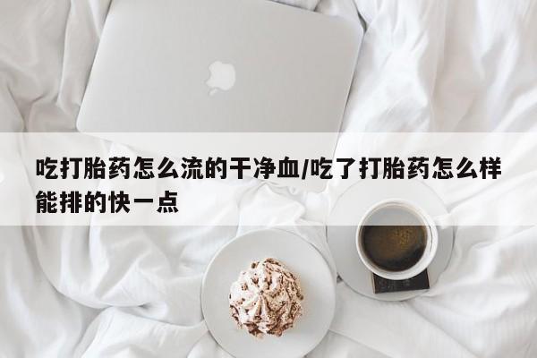 流产药购买联系吃打胎药怎么流的干净血/吃了打胎药怎么样能排的快一点