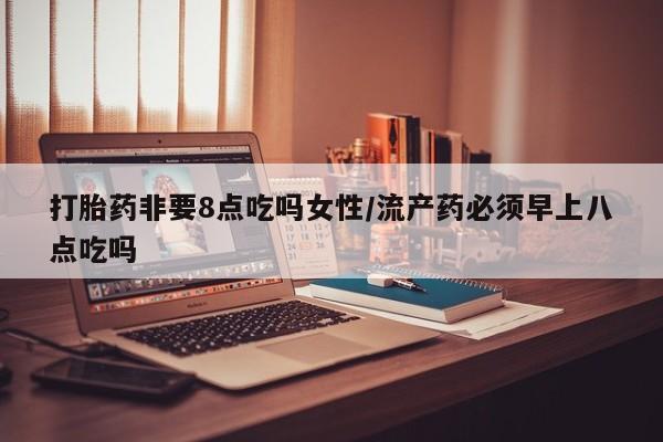 流产药购买联系打胎药非要8点吃吗女性/流产药必须早上八点吃吗