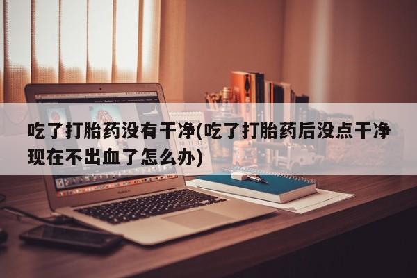 流产药购买联系吃了打胎药没有干净(吃了打胎药后没点干净现在不出血了怎么办)