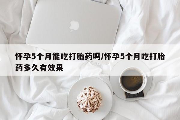 流产药购买联系怀孕5个月能吃打胎药吗/怀孕5个月吃打胎药多久有效果