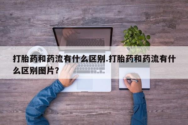 流产药购买联系打胎药和药流有什么区别.打胎药和药流有什么区别图片？