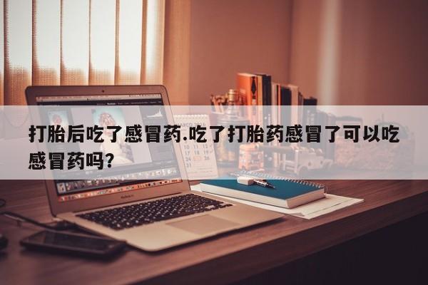 流产药购买联系打胎后吃了感冒药.吃了打胎药感冒了可以吃感冒药吗？