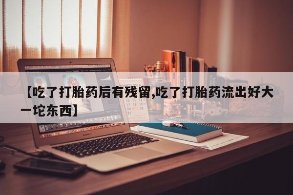 流产药购买联系【吃了打胎药后有残留,吃了打胎药流出好大一坨东西】