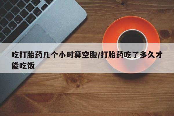 流产药购买联系吃打胎药几个小时算空腹/打胎药吃了多久才能吃饭