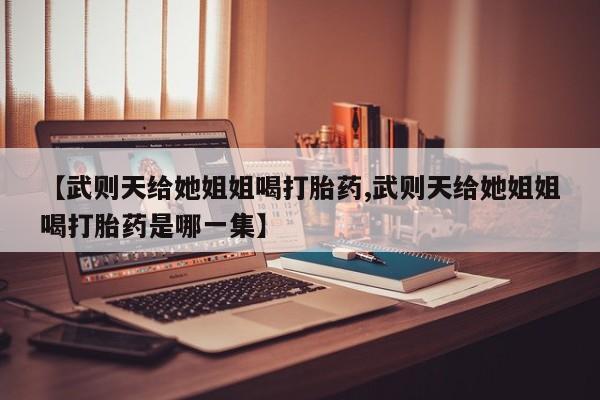 流产药购买联系【武则天给她姐姐喝打胎药,武则天给她姐姐喝打胎药是哪一集】