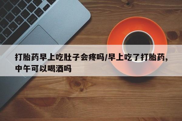 流产药购买联系打胎药早上吃肚子会疼吗/早上吃了打胎药,中午可以喝酒吗