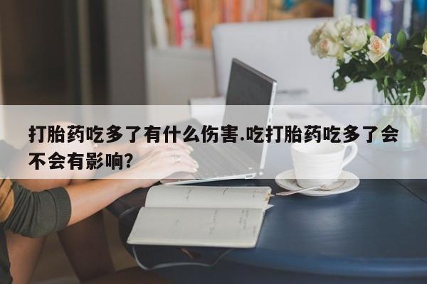 流产药购买联系打胎药吃多了有什么伤害.吃打胎药吃多了会不会有影响？
