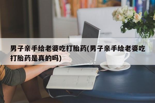 流产药购买联系男子亲手给老婆吃打胎药(男子亲手给老婆吃打胎药是真的吗)