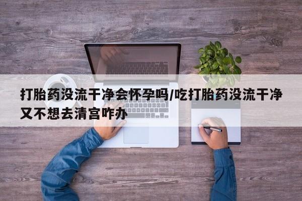 流产药购买联系打胎药没流干净会怀孕吗/吃打胎药没流干净又不想去清宫咋办