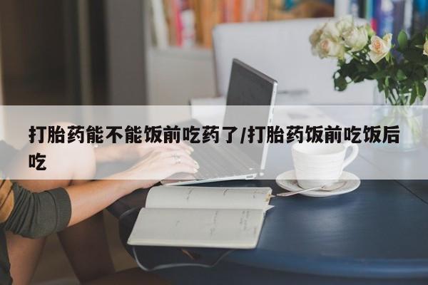 流产药购买联系打胎药能不能饭前吃药了/打胎药饭前吃饭后吃