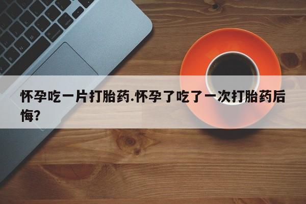 流产药购买联系怀孕吃一片打胎药.怀孕了吃了一次打胎药后悔？