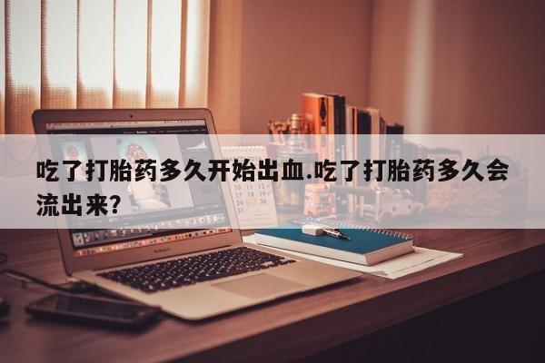 流产药购买联系吃了打胎药多久开始出血.吃了打胎药多久会流出来？