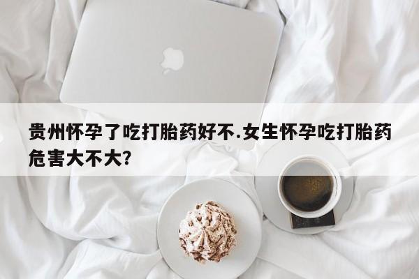 流产药购买联系贵州怀孕了吃打胎药好不.女生怀孕吃打胎药危害大不大？