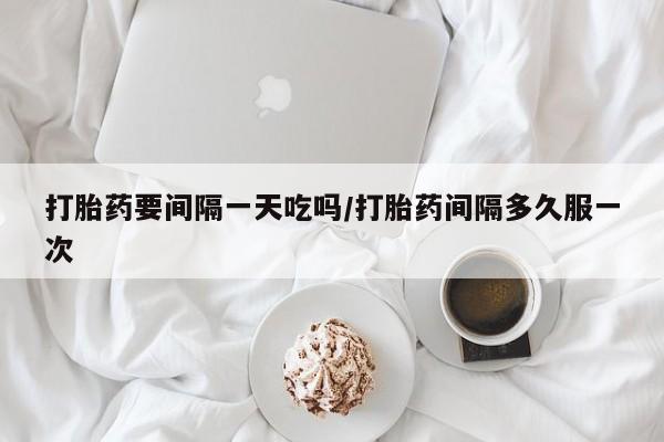 流产药购买联系打胎药要间隔一天吃吗/打胎药间隔多久服一次