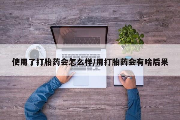 流产药购买联系使用了打胎药会怎么样/用打胎药会有啥后果