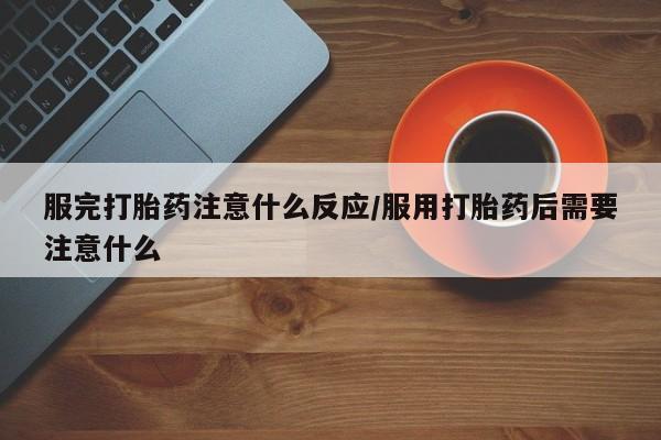 流产药购买联系服完打胎药注意什么反应/服用打胎药后需要注意什么