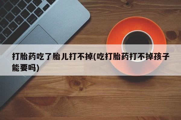 流产药购买联系打胎药吃了胎儿打不掉(吃打胎药打不掉孩子能要吗)