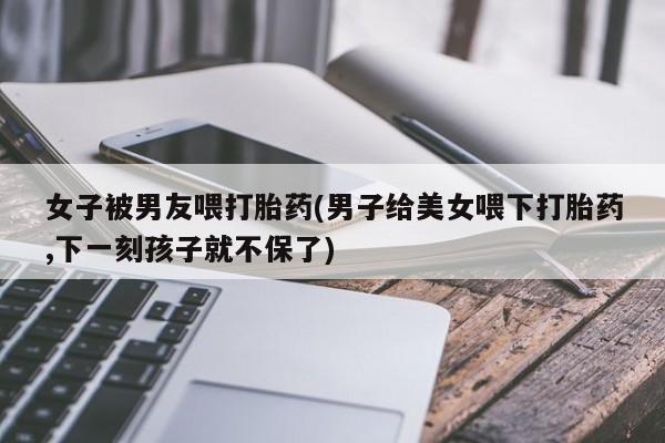 流产药购买联系女子被男友喂打胎药(男子给美女喂下打胎药,下一刻孩子就不保了)