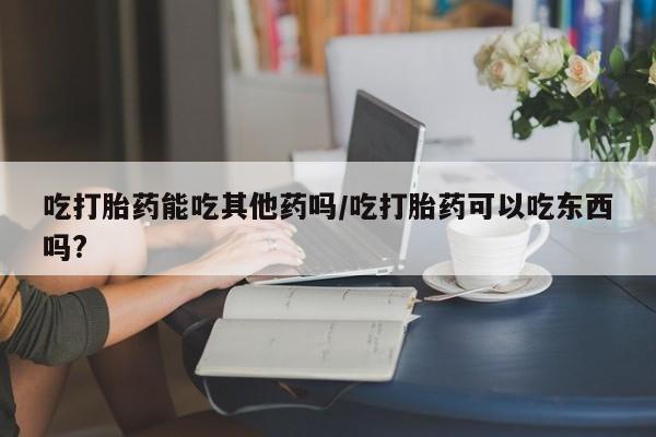 流产药购买联系吃打胎药能吃其他药吗/吃打胎药可以吃东西吗?