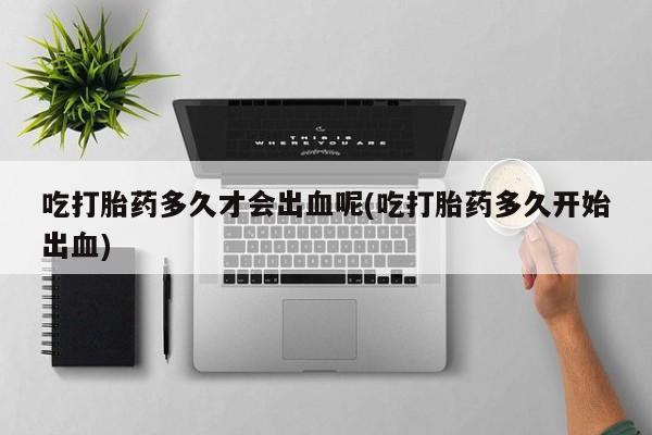 流产药购买联系吃打胎药多久才会出血呢(吃打胎药多久开始出血)
